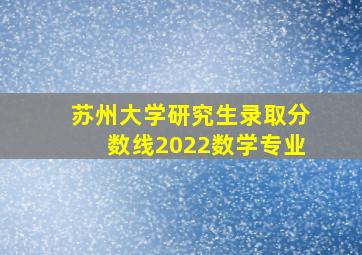 苏州大学研究生录取分数线2022数学专业