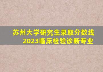 苏州大学研究生录取分数线2023临床检验诊断专业