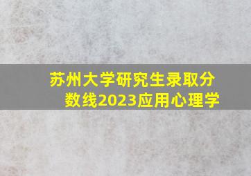 苏州大学研究生录取分数线2023应用心理学