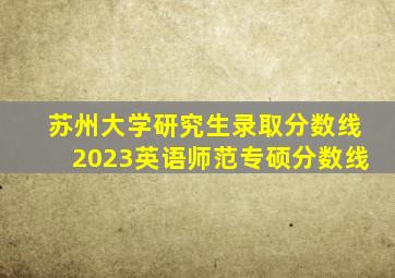 苏州大学研究生录取分数线2023英语师范专硕分数线