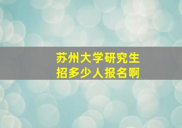 苏州大学研究生招多少人报名啊