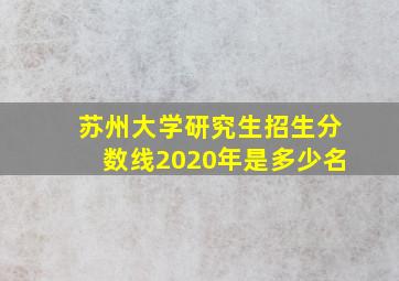 苏州大学研究生招生分数线2020年是多少名