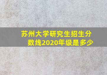 苏州大学研究生招生分数线2020年级是多少