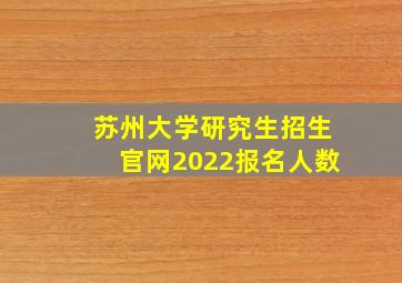 苏州大学研究生招生官网2022报名人数