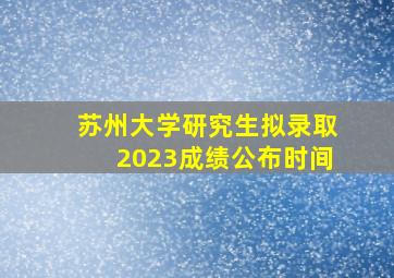 苏州大学研究生拟录取2023成绩公布时间