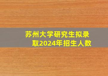 苏州大学研究生拟录取2024年招生人数