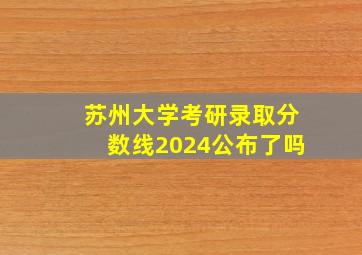 苏州大学考研录取分数线2024公布了吗