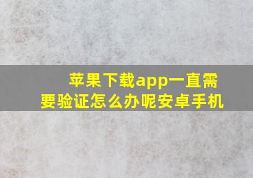 苹果下载app一直需要验证怎么办呢安卓手机