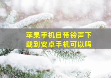 苹果手机自带铃声下载到安卓手机可以吗