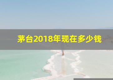 茅台2018年现在多少钱