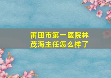 莆田市第一医院林茂海主任怎么样了