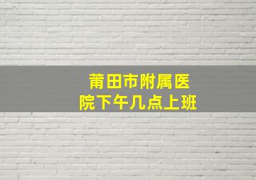 莆田市附属医院下午几点上班