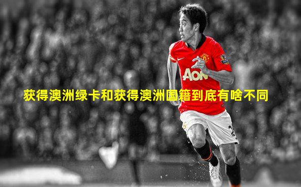 获得澳洲绿卡和获得澳洲国籍到底有啥不同