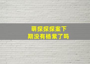 萌探探探案下期没有杨紫了吗