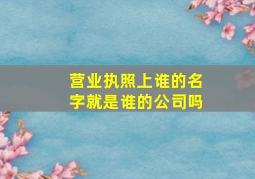 营业执照上谁的名字就是谁的公司吗