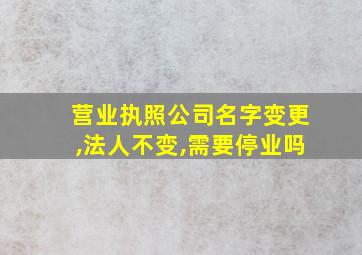 营业执照公司名字变更,法人不变,需要停业吗