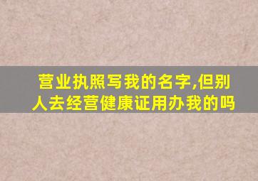 营业执照写我的名字,但别人去经营健康证用办我的吗