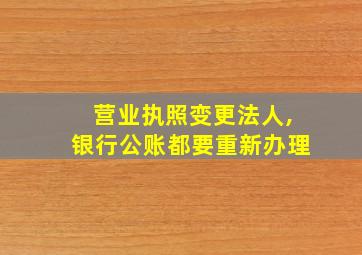 营业执照变更法人,银行公账都要重新办理