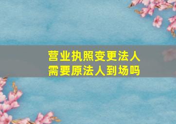 营业执照变更法人需要原法人到场吗