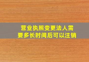 营业执照变更法人需要多长时间后可以注销