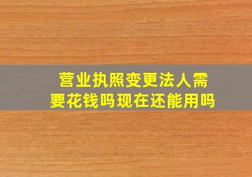 营业执照变更法人需要花钱吗现在还能用吗