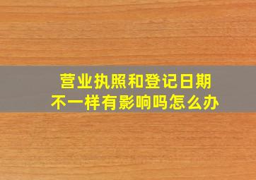 营业执照和登记日期不一样有影响吗怎么办