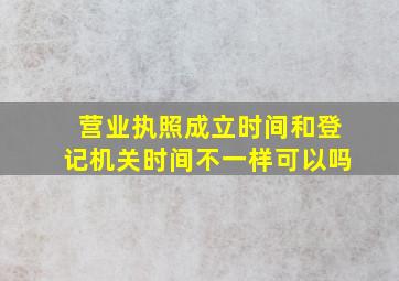 营业执照成立时间和登记机关时间不一样可以吗