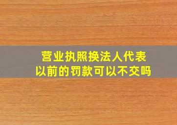 营业执照换法人代表以前的罚款可以不交吗