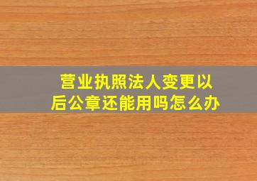 营业执照法人变更以后公章还能用吗怎么办