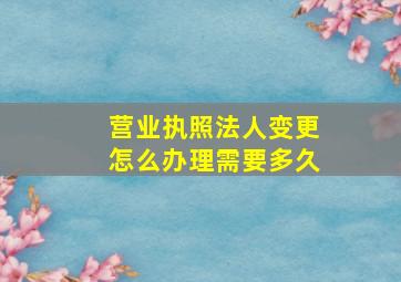 营业执照法人变更怎么办理需要多久