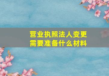 营业执照法人变更需要准备什么材料