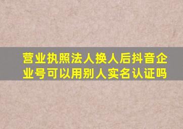 营业执照法人换人后抖音企业号可以用别人实名认证吗