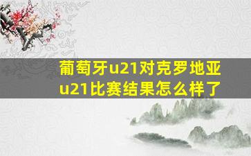 葡萄牙u21对克罗地亚u21比赛结果怎么样了