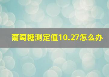 葡萄糖测定值10.27怎么办