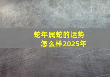 蛇年属蛇的运势怎么样2025年