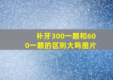 补牙300一颗和600一颗的区别大吗图片