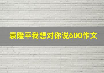 袁隆平我想对你说600作文