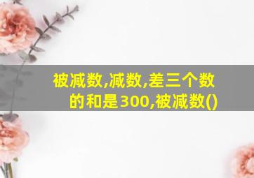 被减数,减数,差三个数的和是300,被减数()