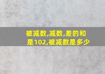 被减数,减数,差的和是102,被减数是多少