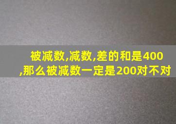 被减数,减数,差的和是400,那么被减数一定是200对不对