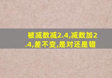 被减数减2.4,减数加2.4,差不变,是对还是错