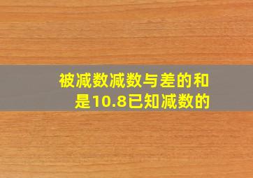 被减数减数与差的和是10.8已知减数的