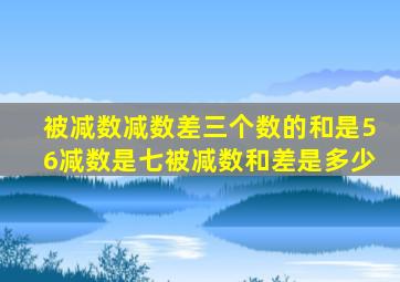 被减数减数差三个数的和是56减数是七被减数和差是多少