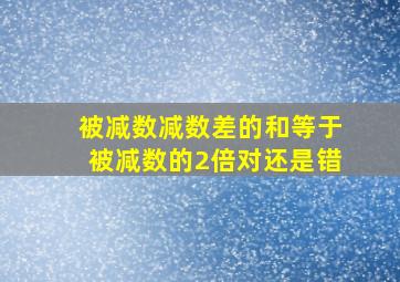 被减数减数差的和等于被减数的2倍对还是错