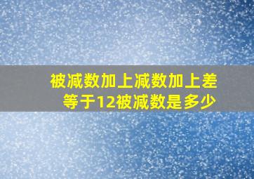 被减数加上减数加上差等于12被减数是多少