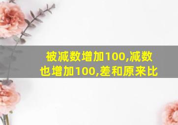 被减数增加100,减数也增加100,差和原来比