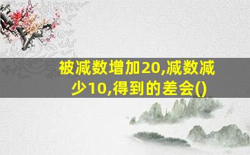 被减数增加20,减数减少10,得到的差会()