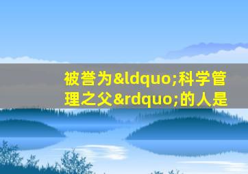 被誉为“科学管理之父”的人是