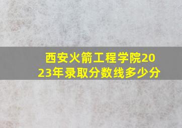 西安火箭工程学院2023年录取分数线多少分