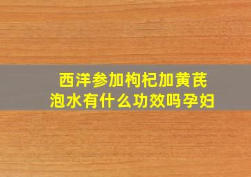 西洋参加枸杞加黄芪泡水有什么功效吗孕妇